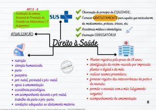Direito à Saúde
Direito à Saúde
ATUALIZAÇÃO
ATUALIZAÇÃO
Observação do princípio da EQUIDADE;
Observação do princípio da EQUIDADE;
Fornecer GRATUITAMENTE para aqueles que necessitarem
Fornecer GRATUITAMENTE para aqueles que necessitarem
de: medicamentos, próteses, órteses, etc;
de: medicamentos, próteses, órteses, etc;
A
Assistência médica e odontológica;
ssistência médica e odontológica;
Vacinação OBRIGATÓRIA
Vacinação OBRIGATÓRIA
nutrição
nutrição
atenção humanizada
atenção humanizada
parto
parto
puerpério
puerpério
pré-natal, perinat
pré-natal, perinatal e pós-natal
al e pós-natal
apoio à amamentação
apoio à amamentação
assistência psicológica
assistência psicológica
um acompanhante durante o pré-natal,
um acompanhante durante o pré-natal,
trabalho de parto e pós-parto;
trabalho de parto e pós-parto;
condições adequadas ao aleitamento materno
condições adequadas ao aleitamento materno
Manter registros pelo prazo de 18 anos;
Manter registros pelo prazo de 18 anos;
identificação do recém-nascido por impressão
identificação do recém-nascido por impressão
plantar e digital e da mãe;
plantar e digital e da mãe;
realizar exames preventivos;
realizar exames preventivos;
fornecer registro das intercorrências do parto e
fornecer registro das intercorrências do parto e
do neonato;
do neonato;
permitir o neonato com a mão (alojamento
permitir o neonato com a mão (alojamento
conjunto)
conjunto)
acompanhamento da amamentação
acompanhamento da amamentação
ART.8 - A
ART.8 - A
Instituição da semana
Instituição da semana
Nacional de Prevenção da
Nacional de Prevenção da
Gravidez na Adolescência ( 1º
Gravidez na Adolescência ( 1º
de fevereiro)
de fevereiro)
8
 