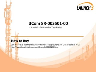 3Com 8R-003501-00
U.S. Robotics Cable Modem CMX&hellip;
_______________________________________
How to Buy
Call: 1-877-878-9134 for this product Email: sales@launch3.net Click to send an RFQ:
http://www.launch3telecom.com/3com/8r00350100.html
 