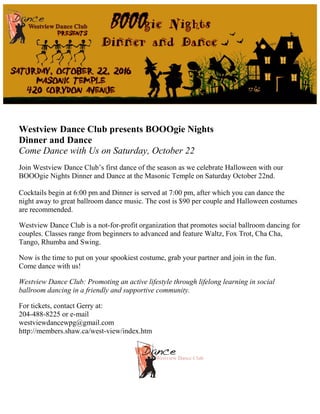 Westview Dance Club presents BOOOgie Nights
Dinner and Dance
Come Dance with Us on Saturday, October 22
Join Westview Dance Club’s first dance of the season as we celebrate Halloween with our
BOOOgie Nights Dinner and Dance at the Masonic Temple on Saturday October 22nd.
Cocktails begin at 6:00 pm and Dinner is served at 7:00 pm, after which you can dance the
night away to great ballroom dance music. The cost is $90 per couple and Halloween costumes
are recommended.
Westview Dance Club is a not-for-profit organization that promotes social ballroom dancing for
couples. Classes range from beginners to advanced and feature Waltz, Fox Trot, Cha Cha,
Tango, Rhumba and Swing.
Now is the time to put on your spookiest costume, grab your partner and join in the fun.
Come dance with us!
Westview Dance Club: Promoting an active lifestyle through lifelong learning in social
ballroom dancing in a friendly and supportive community.
For tickets, contact Gerry at:
204-488-8225 or e-mail
westviewdancewpg@gmail.com
http://members.shaw.ca/west-view/index.htm
 