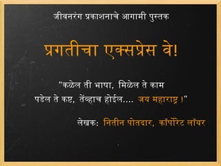 जीवनरंग प्रकाशनाचे आगामी पुस्तक प्रगतीचा एक्सप्रेस वे ! &quot; कळेल ती भाषा ,  मिळेल ते काम पडेल ते कष्ट ,  तेंव्हाच होईल ....  जय महाराष्ट्र  ! &quot;   लेखक :   नितीन पोतदार ,  कॉर्पोरेट लॉयर . 