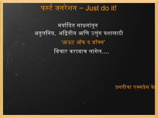 फर्स्ट जनरेशन –  Just do it! मर्यादित साधनांतून अतुलनिय ,  अद्वितीयआणिउत्तुंग यशासाठी   ' आऊट ऑफ द बॉक्स '    विचार करावाच लागेल .... प्रगतीचा एक्सप्रेस वे ! 