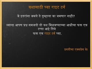 यशासाठी घ्या राइट टर्न जेइतरांना जमलेते तुम्हाला काजमणारनाही ? ज्याला आपण प्रश्न समजतो तो यश मिळवण्याच्या आधीचा फक्त एक टप्पा आहे तिथे  फक्त एक राइट टर्न  घ्या . प्रगतीचा एक्सप्रेस वे ! 