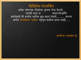 बिझिनेस नेटवर्किंग अनेक चांगल्या लोकांना आपण रोज भेटतो , त्यांची कार्ड जमा करतो आणि वर्षानुवर्षती कार्डस तशीच धुळ खात ठेवतो ..........  कारण आपण  नेटवर्कला  &quot; असेट &quot;   म्हणुन कधीच बघत नाही ..... प्रगतीचा एक्सप्रेस वे ! 