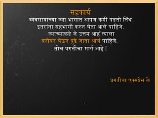 सहकार्य व्यवसायाच्या ज्या भागात आपण कमी पडतो तिथं  इतरांना सहभागी करुन घेता आले पाहिजे .  ज्याच्याकडे जे उत्तम आहे त्याला बरोबर घेऊन पुढे जाता आलं पाहिजे . तोच प्रगतीचा मार्ग आहे  ! प्रगतीचा एक्सप्रेस वे ! 