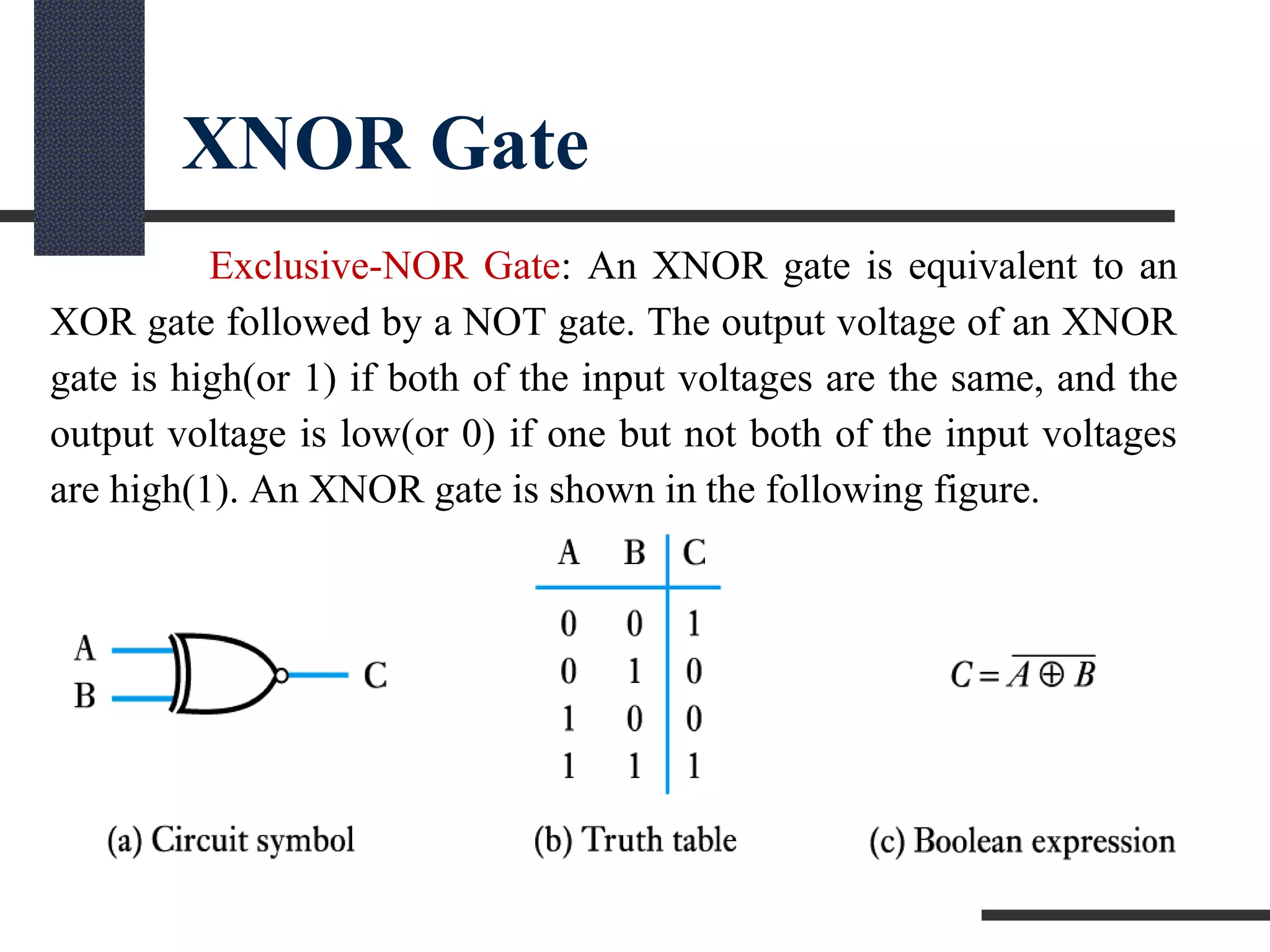 XNOR Gate
Exclusive-NOR Gate: An XNOR gate is equivalent to an
XOR gate followed by a NOT gate. The output voltage of an XNOR
gate is high(or 1) if both of the input voltages are the same, and the
output voltage is low(or 0) if one but not both of the input voltages
are high(1). An XNOR gate is shown in the following figure.
 