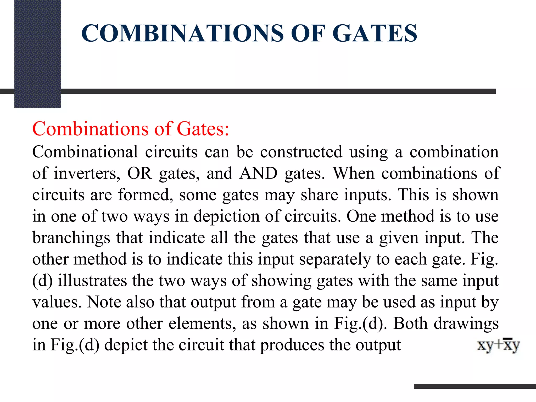 COMBINATIONS OF GATES
Combinations of Gates:
Combinational circuits can be constructed using a combination
of inverters, OR gates, and AND gates. When combinations of
circuits are formed, some gates may share inputs. This is shown
in one of two ways in depiction of circuits. One method is to use
branchings that indicate all the gates that use a given input. The
other method is to indicate this input separately to each gate. Fig.
(d) illustrates the two ways of showing gates with the same input
values. Note also that output from a gate may be used as input by
one or more other elements, as shown in Fig.(d). Both drawings
in Fig.(d) depict the circuit that produces the output
 