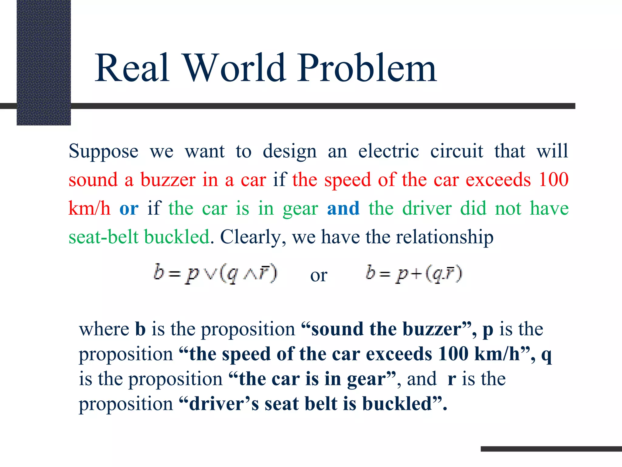 Real World Problem
Suppose we want to design an electric circuit that will
sound a buzzer in a car if the speed of the car exceeds 100
km/h or if the car is in gear and the driver did not have
seat-belt buckled. Clearly, we have the relationship
or
where b is the proposition “sound the buzzer”, p is the
proposition “the speed of the car exceeds 100 km/h”, q
is the proposition “the car is in gear”, and r is the
proposition “driver’s seat belt is buckled”.
 