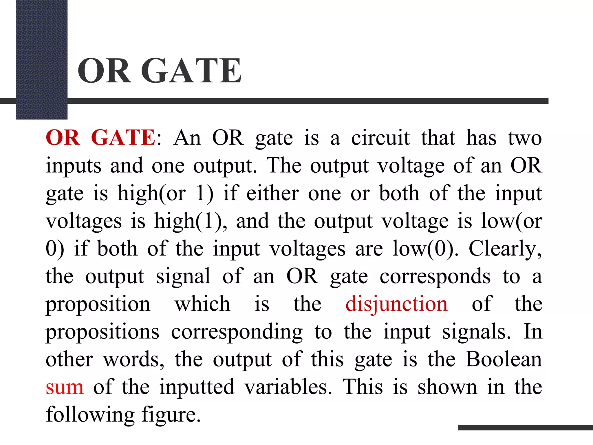 OR GATE
OR GATE: An OR gate is a circuit that has two
inputs and one output. The output voltage of an OR
gate is high(or 1) if either one or both of the input
voltages is high(1), and the output voltage is low(or
0) if both of the input voltages are low(0). Clearly,
the output signal of an OR gate corresponds to a
proposition which is the disjunction of the
propositions corresponding to the input signals. In
other words, the output of this gate is the Boolean
sum of the inputted variables. This is shown in the
following figure.
 