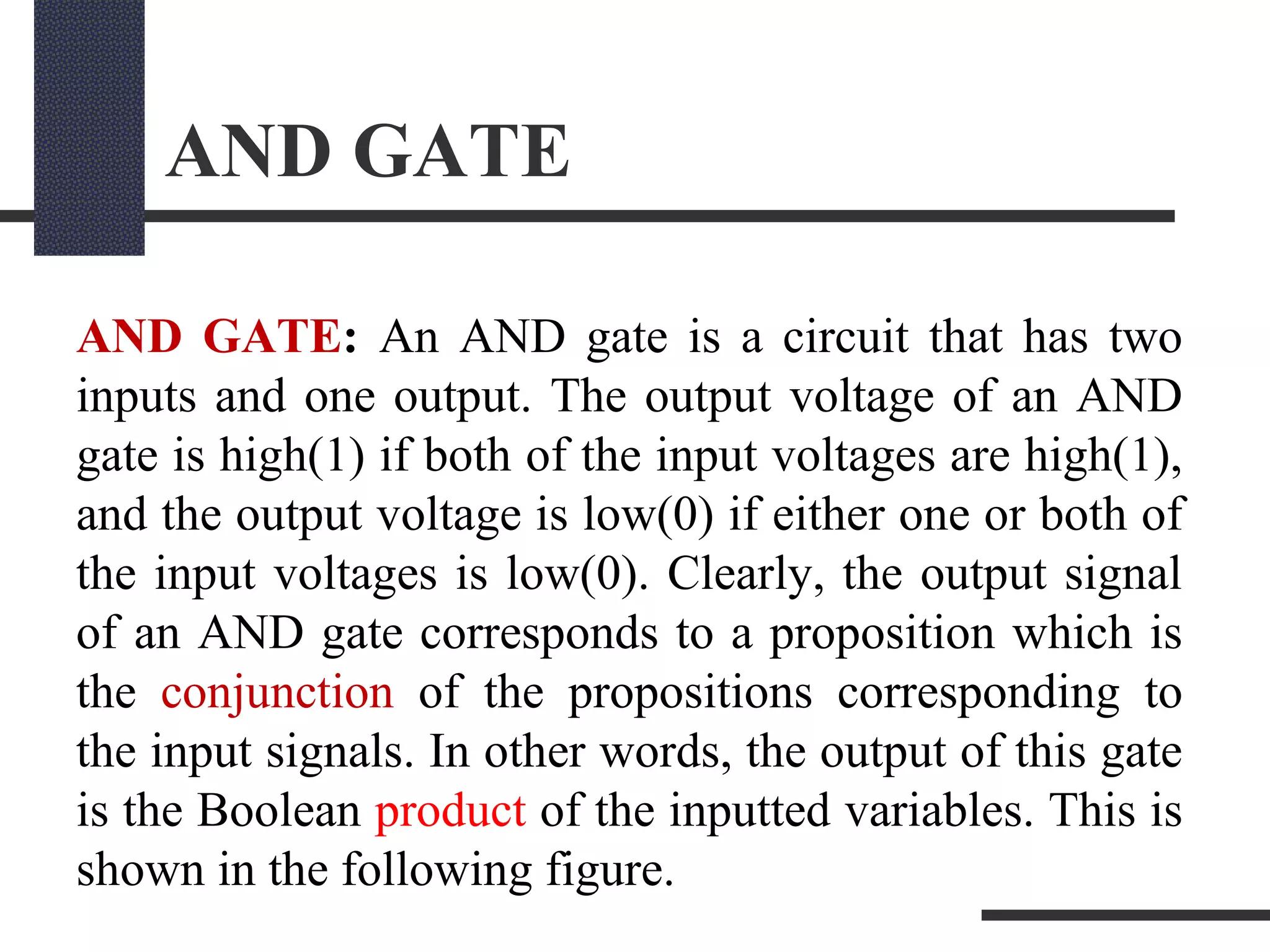 AND GATE
AND GATE: An AND gate is a circuit that has two
inputs and one output. The output voltage of an AND
gate is high(1) if both of the input voltages are high(1),
and the output voltage is low(0) if either one or both of
the input voltages is low(0). Clearly, the output signal
of an AND gate corresponds to a proposition which is
the conjunction of the propositions corresponding to
the input signals. In other words, the output of this gate
is the Boolean product of the inputted variables. This is
shown in the following figure.
 