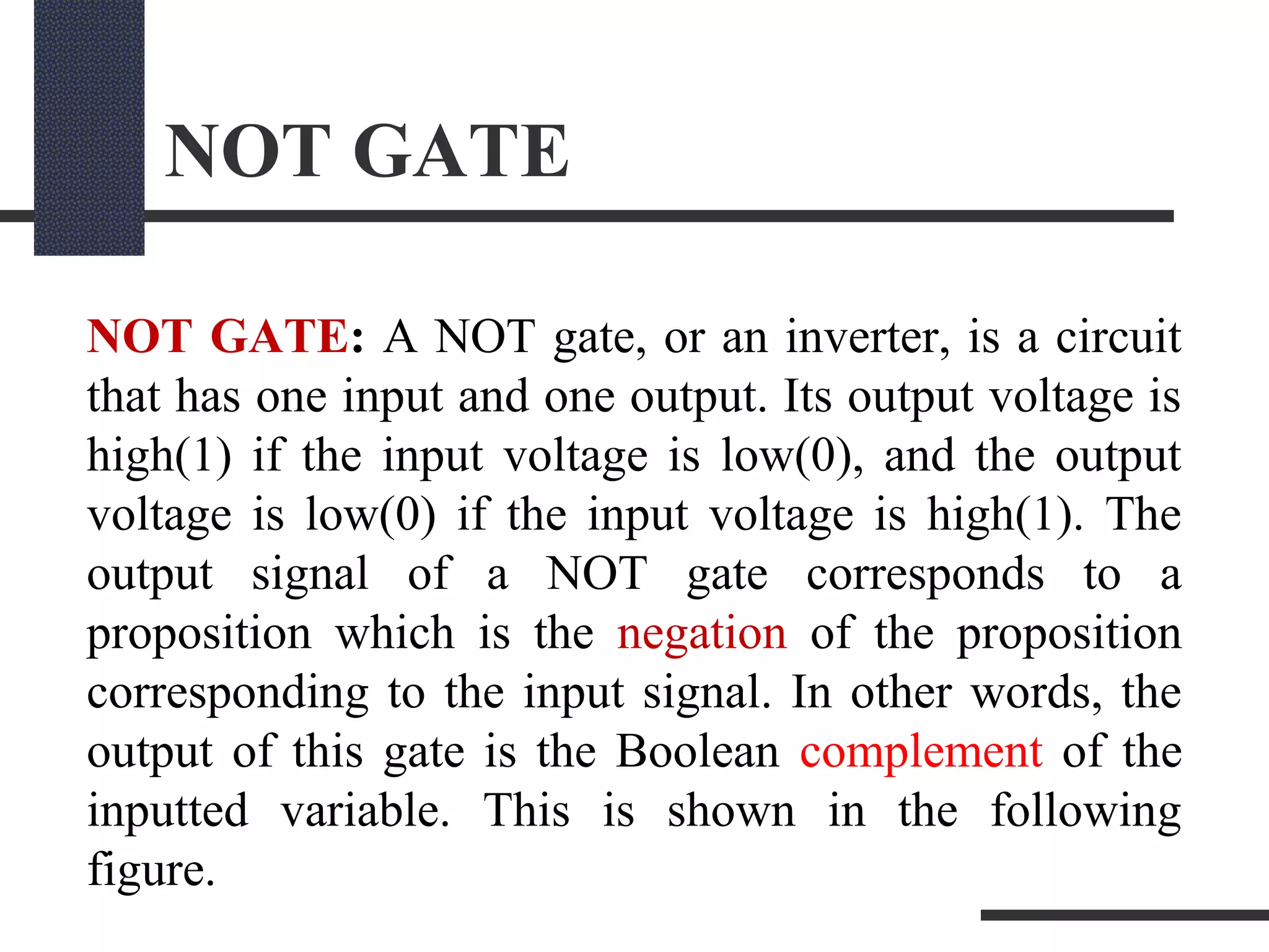 NOT GATE
NOT GATE: A NOT gate, or an inverter, is a circuit
that has one input and one output. Its output voltage is
high(1) if the input voltage is low(0), and the output
voltage is low(0) if the input voltage is high(1). The
output signal of a NOT gate corresponds to a
proposition which is the negation of the proposition
corresponding to the input signal. In other words, the
output of this gate is the Boolean complement of the
inputted variable. This is shown in the following
figure.
 