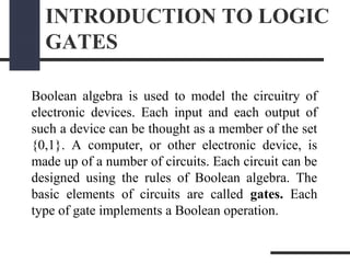 INTRODUCTION TO LOGIC
GATES
Boolean algebra is used to model the circuitry of
electronic devices. Each input and each output of
such a device can be thought as a member of the set
{0,1}. A computer, or other electronic device, is
made up of a number of circuits. Each circuit can be
designed using the rules of Boolean algebra. The
basic elements of circuits are called gates. Each
type of gate implements a Boolean operation.
 