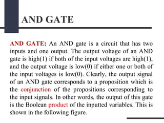 AND GATE
AND GATE: An AND gate is a circuit that has two
inputs and one output. The output voltage of an AND
gate is high(1) if both of the input voltages are high(1),
and the output voltage is low(0) if either one or both of
the input voltages is low(0). Clearly, the output signal
of an AND gate corresponds to a proposition which is
the conjunction of the propositions corresponding to
the input signals. In other words, the output of this gate
is the Boolean product of the inputted variables. This is
shown in the following figure.
 