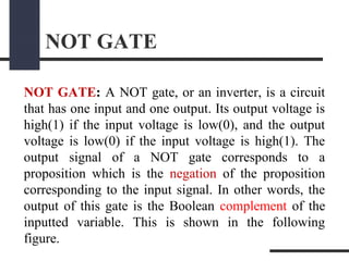 NOT GATE
NOT GATE: A NOT gate, or an inverter, is a circuit
that has one input and one output. Its output voltage is
high(1) if the input voltage is low(0), and the output
voltage is low(0) if the input voltage is high(1). The
output signal of a NOT gate corresponds to a
proposition which is the negation of the proposition
corresponding to the input signal. In other words, the
output of this gate is the Boolean complement of the
inputted variable. This is shown in the following
figure.
 