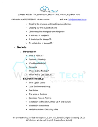 Address: WsCube Tech, Laxmi Tower, Bhaskar Circle, Jodhpur, Rajasthan, India
Contact Us at: +919269698122, +919024244886. Mail us at: info@wscubetech.com
We provide training for Web Development, C, C++, Java, Core Java, Digital Marketing, UX, UI,
AWS, Python, ML, Laravel, React JS, Angular JS and Node JS.
 Creating file structure and installing dependencies
 Creating our first student schema
 Connecting with mongodb with mongoose
 A read test in MongoDB
 A delete test for MongoDB
 An update test in MongoDB
 NodeJs
o Introduction
 What is Node.js?
 Features of Node.js
 Who Uses Node.js?
 Concepts
 Where to Use Node.js?
 Where Not to Use Node.js?
o Environment Setup
 Try it Option Online
 Local Environment Setup
 Text Editor
 The Node.js Runtime
 Download Node.js Archive
 Installation on UNIX/Linux/Mac OS X and SunOS
 Installation on Windows
 Verify Installation: Executing a File
 