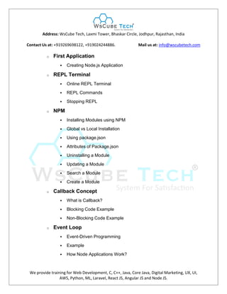 Address: WsCube Tech, Laxmi Tower, Bhaskar Circle, Jodhpur, Rajasthan, India
Contact Us at: +919269698122, +919024244886. Mail us at: info@wscubetech.com
We provide training for Web Development, C, C++, Java, Core Java, Digital Marketing, UX, UI,
AWS, Python, ML, Laravel, React JS, Angular JS and Node JS.
o First Application
 Creating Node.js Application
o REPL Terminal
 Online REPL Terminal
 REPL Commands
 Stopping REPL
o NPM
 Installing Modules using NPM
 Global vs Local Installation
 Using package.json
 Attributes of Package.json
 Uninstalling a Module
 Updating a Module
 Search a Module
 Create a Module
o Callback Concept
 What is Callback?
 Blocking Code Example
 Non-Blocking Code Example
o Event Loop
 Event-Driven Programming
 Example
 How Node Applications Work?
 