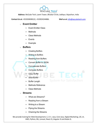 Address: WsCube Tech, Laxmi Tower, Bhaskar Circle, Jodhpur, Rajasthan, India
Contact Us at: +919269698122, +919024244886. Mail us at: info@wscubetech.com
We provide training for Web Development, C, C++, Java, Core Java, Digital Marketing, UX, UI,
AWS, Python, ML, Laravel, React JS, Angular JS and Node JS.
o Event Emitter
 Event Emitter Class
 Methods
 Class Methods
 Events
 Example
o Buffers
 Creating Buffers
 Writing to Buffers
 Reading from Buffers
 Convert Buffer to JSON
 Concatenate Buffers
 Compare Buffers
 Copy Buffer
 Slice Buffer
 Buffer Length
 Methods Reference
 Class Methods
o Streams
 What are Streams?
 Reading from a Stream
 Writing to a Stream
 Piping the Streams
 Chaining the Streams
 