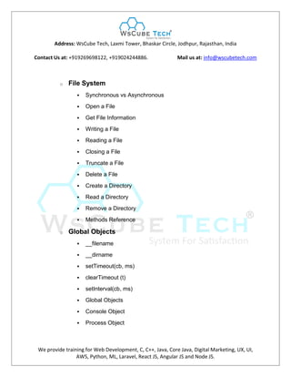 Address: WsCube Tech, Laxmi Tower, Bhaskar Circle, Jodhpur, Rajasthan, India
Contact Us at: +919269698122, +919024244886. Mail us at: info@wscubetech.com
We provide training for Web Development, C, C++, Java, Core Java, Digital Marketing, UX, UI,
AWS, Python, ML, Laravel, React JS, Angular JS and Node JS.
o File System
 Synchronous vs Asynchronous
 Open a File
 Get File Information
 Writing a File
 Reading a File
 Closing a File
 Truncate a File
 Delete a File
 Create a Directory
 Read a Directory
 Remove a Directory
 Methods Reference
o Global Objects
 __filename
 __dirname
 setTimeout(cb, ms)
 clearTimeout (t)
 setInterval(cb, ms)
 Global Objects
 Console Object
 Process Object
 
