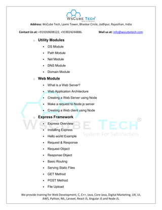 Address: WsCube Tech, Laxmi Tower, Bhaskar Circle, Jodhpur, Rajasthan, India
Contact Us at: +919269698122, +919024244886. Mail us at: info@wscubetech.com
We provide training for Web Development, C, C++, Java, Core Java, Digital Marketing, UX, UI,
AWS, Python, ML, Laravel, React JS, Angular JS and Node JS.
o Utility Modules
 OS Module
 Path Module
 Net Module
 DNS Module
 Domain Module
o Web Module
 What is a Web Server?
 Web Application Architecture
 Creating a Web Server using Node
 Make a request to Node.js server
 Creating a Web client using Node
o Express Framework
 Express Overview
 Installing Express
 Hello world Example
 Request & Response
 Request Object
 Response Object
 Basic Routing
 Serving Static Files
 GET Method
 POST Method
 File Upload
 