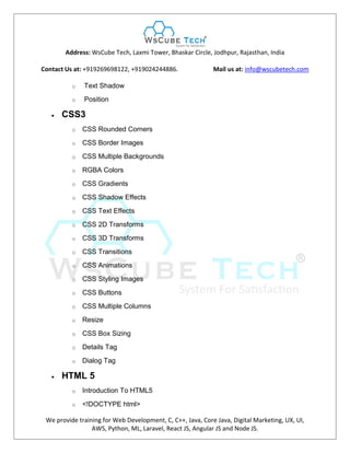 Address: WsCube Tech, Laxmi Tower, Bhaskar Circle, Jodhpur, Rajasthan, India
Contact Us at: +919269698122, +919024244886. Mail us at: info@wscubetech.com
We provide training for Web Development, C, C++, Java, Core Java, Digital Marketing, UX, UI,
AWS, Python, ML, Laravel, React JS, Angular JS and Node JS.
o Text Shadow
o Position
 CSS3
o CSS Rounded Corners
o CSS Border Images
o CSS Multiple Backgrounds
o RGBA Colors
o CSS Gradients
o CSS Shadow Effects
o CSS Text Effects
o CSS 2D Transforms
o CSS 3D Transforms
o CSS Transitions
o CSS Animations
o CSS Styling Images
o CSS Buttons
o CSS Multiple Columns
o Resize
o CSS Box Sizing
o Details Tag
o Dialog Tag
 HTML 5
o Introduction To HTML5
o <!DOCTYPE html>
 