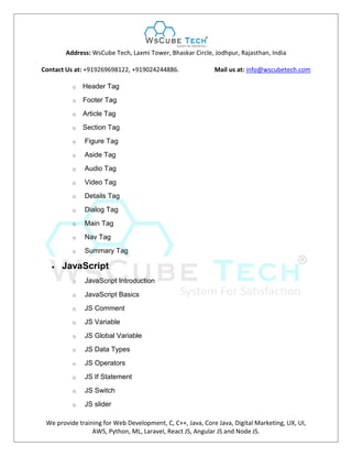 Address: WsCube Tech, Laxmi Tower, Bhaskar Circle, Jodhpur, Rajasthan, India
Contact Us at: +919269698122, +919024244886. Mail us at: info@wscubetech.com
We provide training for Web Development, C, C++, Java, Core Java, Digital Marketing, UX, UI,
AWS, Python, ML, Laravel, React JS, Angular JS and Node JS.
o Header Tag
o Footer Tag
o Article Tag
o Section Tag
o Figure Tag
o Aside Tag
o Audio Tag
o Video Tag
o Details Tag
o Dialog Tag
o Main Tag
o Nav Tag
o Summary Tag
 JavaScript
o JavaScript Introduction
o JavaScript Basics
o JS Comment
o JS Variable
o JS Global Variable
o JS Data Types
o JS Operators
o JS If Statement
o JS Switch
o JS slider
 