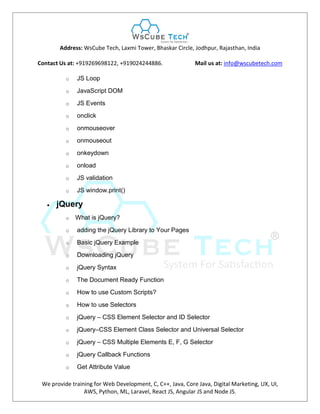 Address: WsCube Tech, Laxmi Tower, Bhaskar Circle, Jodhpur, Rajasthan, India
Contact Us at: +919269698122, +919024244886. Mail us at: info@wscubetech.com
We provide training for Web Development, C, C++, Java, Core Java, Digital Marketing, UX, UI,
AWS, Python, ML, Laravel, React JS, Angular JS and Node JS.
o JS Loop
o JavaScript DOM
o JS Events
o onclick
o onmouseover
o onmouseout
o onkeydown
o onload
o JS validation
o JS window.print()
 jQuery
o What is jQuery?
o adding the jQuery Library to Your Pages
o Basic jQuery Example
o Downloading jQuery
o jQuery Syntax
o The Document Ready Function
o How to use Custom Scripts?
o How to use Selectors
o jQuery – CSS Element Selector and ID Selector
o jQuery–CSS Element Class Selector and Universal Selector
o jQuery – CSS Multiple Elements E, F, G Selector
o jQuery Callback Functions
o Get Attribute Value
 