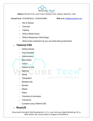 Address: WsCube Tech, Laxmi Tower, Bhaskar Circle, Jodhpur, Rajasthan, India
Contact Us at: +919269698122, +919024244886. Mail us at: info@wscubetech.com
We provide training for Web Development, C, C++, Java, Core Java, Digital Marketing, UX, UI,
AWS, Python, ML, Laravel, React JS, Angular JS and Node JS.
o Nav & Navbar
o Carousel
o Tabbing
o What is Media Query
o What is Responsive Web Design
o What screen resolutions do you use while taking screenshots
 Tailwind CSS
o Getting Started
o Core Concepts
o Customization
o Base Styles
o Layout
o Flexbox & Grid
o Spacing
o Sizing
o Typography
o Backgrounds
o Borders
o Effects
o Filters
o Transitions & Animation
o Transforms
o 2 projects using Tailwind CSS
 ReactJS
 