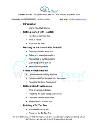 Address: WsCube Tech, Laxmi Tower, Bhaskar Circle, Jodhpur, Rajasthan, India
Contact Us at: +919269698122, +919024244886. Mail us at: info@wscubetech.com
We provide training for Web Development, C, C++, Java, Core Java, Digital Marketing, UX, UI,
AWS, Python, ML, Laravel, React JS, Angular JS and Node JS.
o Introduction
 Into to REACTJS course
o Getting started with ReactJS
 How to use exercise files
 What is React
 Tools that we need
o Working on the basics with ReactJS
 Finishing the hello world task
 Delete and recreate everything
 Adding CSS to our Hello World
 Everything is in its own file
 Reusable components
o Create a react template
 Understand the existing template
 Convert the HTML template into React App
 Reusable Card and Assignment
o Getting friendly with states
 What are props and states
 Preparing the state-based applications
 Complete counter application
 Assignment for counter app
o Building a Tic Tac Toe
 Your need to study first
 Preparing the Tic Tac Toe
 