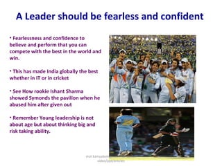 A Leader should be fearless and confident  Fearlessness and confidence to believe and perform that you can compete with the best in the world and win.  This has made India globally the best whether in IT or in cricket  See How rookie Ishant Sharma showed Symonds the pavilion when he abused him after given out  Remember Young leadership is not about age but about thinking big and risk taking ability.  visit kamyabology.com for similar video/ppt/articles 