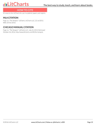 HOW T
HOW TO CITE
O CITE
It's easy to cite LitCharts for use in academic papers and reports.
MLA CIT
MLA CITA
ATION
TION
Fogt, Lis. "The Tempest." LitCharts. LitCharts LLC, 22 Jul 2013.
Web. 26 Oct 2016.
CHICA
CHICAGO MANU
GO MANUAL CIT
AL CITA
ATION
TION
Fogt, Lis. "The Tempest." LitCharts LLC, July 22, 2013. Retrieved
October 26, 2016. http://www.litcharts.com/lit/the-tempest.
LitCharts The best way to study, teach, and learn about books.
©2016 LitCharts LLC www.LitCharts.com | Follow us: @litcharts | v.005 Page 19
 