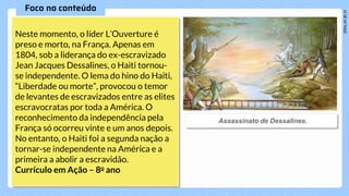 Neste momento, o líder L’Ouverture é
preso e morto, na França. Apenas em
1804, sob a liderança do ex-escravizado
Jean Jacques Dessalines, o Haiti tornou-
se independente. O lema do hino do Haiti,
“Liberdade ou morte”, provocou o temor
de levantes de escravizados entre as elites
escravocratas por toda a América. O
reconhecimento da independência pela
França só ocorreu vinte e um anos depois.
No entanto, o Haiti foi a segunda nação a
tornar-se independente na América e a
primeira a abolir a escravidão.
Currículo em Ação – 8o ano
 