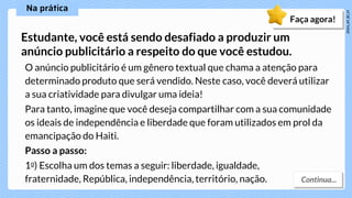 O anúncio publicitário é um gênero textual que chama a atenção para
determinado produto que será vendido. Neste caso, você deverá utilizar
a sua criatividade para divulgar uma ideia!
Para tanto, imagine que você deseja compartilhar com a sua comunidade
os ideais de independência e liberdade que foram utilizados em prol da
emancipação do Haiti.
Estudante, você está sendo desafiado a produzir um
anúncio publicitário a respeito do que você estudou.
Faça agora!
Passo a passo:
1o) Escolha um dos temas a seguir: liberdade, igualdade,
fraternidade, República, independência, território, nação.
 