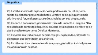 2o) Escolha a forma de exposição. Você poderá usar cartolina, folha
sulfite ou elaborar pequenos bilhetes. Lembre-se de que quanto mais
criativo você for, mais pessoas serão atingidas por sua propaganda.
3o) Elabore o documento, priorizando frases de impacto e imagens. Não
se esqueça do contexto em que seu anúncio está inserido e lembre-se de
que é preciso respeitar os Direitos Humanos.
4o) Exponha seu trabalho aos demais colegas, explicando oralmente os
elementos que constituem seu anúncio.
5o) Escolha um local da escola onde sua propaganda ficará visível para o
maior número de pessoas.
 