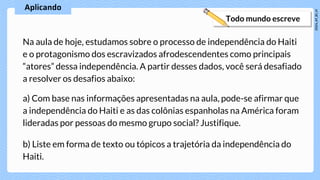 Na aula de hoje, estudamos sobre o processo de independência do Haiti
e o protagonismo dos escravizados afrodescendentes como principais
“atores” dessa independência. A partir desses dados, você será desafiado
a resolver os desafios abaixo:
a) Com base nas informações apresentadas na aula, pode-se afirmar que
a independência do Haiti e as das colônias espanholas na América foram
lideradas por pessoas do mesmo grupo social? Justifique.
b) Liste em forma de texto ou tópicos a trajetória da independência do
Haiti.
 