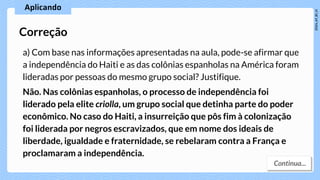 a) Com base nas informações apresentadas na aula, pode-se afirmar que
a independência do Haiti e as das colônias espanholas na América foram
lideradas por pessoas do mesmo grupo social? Justifique.
Não. Nas colônias espanholas, o processo de independência foi
liderado pela elite criolla, um grupo social que detinha parte do poder
econômico. No caso do Haiti, a insurreição que pôs fim à colonização
foi liderada por negros escravizados, que em nome dos ideais de
liberdade, igualdade e fraternidade, se rebelaram contra a França e
proclamaram a independência.
Correção
 