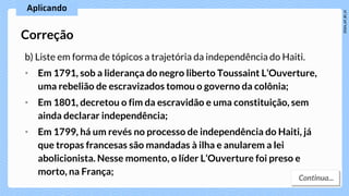 b) Liste em forma de tópicos a trajetória da independência do Haiti.
• Em 1791, sob a liderança do negro liberto Toussaint L’Ouverture,
uma rebelião de escravizados tomou o governo da colônia;
• Em 1801, decretou o fim da escravidão e uma constituição, sem
ainda declarar independência;
• Em 1799, há um revés no processo de independência do Haiti, já
que tropas francesas são mandadas à ilha e anularem a lei
abolicionista. Nesse momento, o líder L’Ouverture foi preso e
morto, na França;
Correção
 