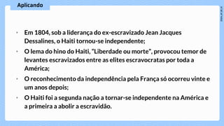 • Em 1804, sob a liderança do ex-escravizado Jean Jacques
Dessalines, o Haiti tornou-se independente;
• O lema do hino do Haiti, “Liberdade ou morte”, provocou temor de
levantes escravizados entre as elites escravocratas por toda a
América;
• O reconhecimento da independência pela França só ocorreu vinte e
um anos depois;
• O Haiti foi a segunda nação a tornar-se independente na América e
a primeira a abolir a escravidão.
 