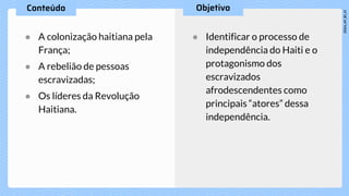 ● A colonização haitiana pela
França;
● A rebelião de pessoas
escravizadas;
● Os líderes da Revolução
Haitiana.
● Identificar o processo de
independência do Haiti e o
protagonismo dos
escravizados
afrodescendentes como
principais “atores” dessa
independência.
 