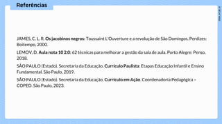 Referências
JAMES, C. L. R. Os jacobinos negros: Toussaint L'Ouverture e a revolução de São Domingos. Perdizes:
Boitempo, 2000.
LEMOV, D. Aula nota 10 2.0: 62 técnicas para melhorar a gestão da sala de aula. Porto Alegre: Penso,
2018.
SÃO PAULO (Estado). Secretaria da Educação. Currículo Paulista: Etapas Educação Infantil e Ensino
Fundamental. São Paulo, 2019.
SÃO PAULO (Estado). Secretaria da Educação. Currículo em Ação. Coordenadoria Pedagógica –
COPED. São Paulo, 2023.
 