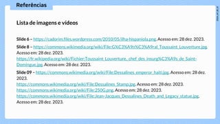 Referências
Lista de imagens e vídeos
Slide 6 – https://cadorim.files.wordpress.com/2010/05/ilha-hispaniola.png. Acesso em: 28 dez. 2023.
Slide 8 – https://commons.wikimedia.org/wiki/File:G%C3%A9n%C3%A9ral_Toussaint_Louverture.jpg.
Acesso em: 28 dez. 2023.
https://fr.wikipedia.org/wiki/Fichier:Toussaint_Louverture,_chef_des_insurg%C3%A9s_de_Saint-
Domingue.jpg. Acesso em: 28 dez. 2023.
Slide 09 – https://commons.wikimedia.org/wiki/File:Dessalines_emperor_haiti.jpg. Acesso em: 28 dez.
2023.
https://commons.wikimedia.org/wiki/File:Dessalines_Stamp.jpg. Acesso em: 28 dez. 2023.
https://commons.wikimedia.org/wiki/File:250G.png. Acesso em: 28 dez. 2023.
https://commons.wikimedia.org/wiki/File:Jean-Jacques_Dessalines_Death_and_Legacy_statue.jpg.
Acesso em: 28 dez. 2023.
 