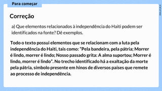 a) Que elementos relacionados à independência do Haiti podem ser
identificados na fonte? Dê exemplos.
Correção
Todo o texto possui elementos que se relacionam com a luta pela
independência do Haiti, tais como: “Pela bandeira, pela pátria; Morrer
é lindo, morrer é lindo; Nosso passado grita: A alma suportou; Morrer é
lindo, morrer é lindo”. No trecho identificado há a exaltação da morte
pela pátria, símbolo presente em hinos de diversos países que remete
ao processo de independência.
 