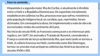 Hispaniola é a segunda maior ilha do Caribe, e atualmente é dividida
entre o Haiti e a República Dominicana. Os espanhóis inicialmente
estabeleceram colônias na ilha, processo esse que sofreu resistência
pela população indígena local, os caraíbas, que, reprimidos, foram
dizimados. Em consequência disso, foi implementada a mão de obra de
escravizados vindos do continente africano.
No início do século XVII, os franceses começaram a se interessar pela
região e, em 1697, foi assinado o Tratado de Ryswick, concedendo à
França o controle do terço ocidental da ilha, que mais tarde se tornou o
Haiti. A colônia francesa no Haiti, conhecida como São Domingos,
tornou-se uma das mais prósperas colônias das Américas durante os
séculos XVIII e XIX.
 