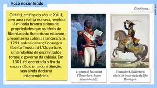 O Haiti, em fins do século XVIII,
com uma revolta escrava, revelou
à minoria branca e dona de
propriedades que os ideais de
liberdade do iluminismo estavam
presentes na colônia francesa. Em
1791, sob a liderança do negro
liberto Toussaint L’Ouverture,
uma rebelião de escravizados
tomou o governo da colônia. Em
1801, foi decretado o fim da
escravidão e uma constituição,
sem ainda declarar
independência.
 
