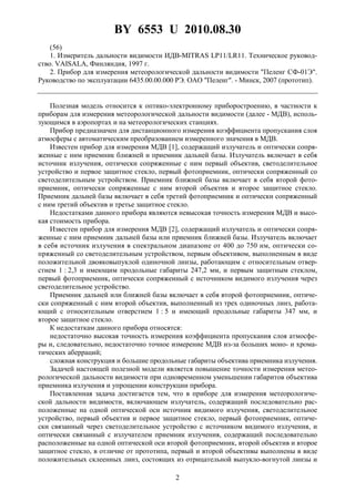 BY 6553 U 2010.08.30
2
(56)
1. Измеритель дальности видимости ИДВ-MITRAS LP11/LR11. Техническое руковод-
ство. VAISALA, Финляндия, 1997 г.
2. Прибор для измерения метеорологической дальности видимости "Пеленг СФ-01Э".
Руководство по эксплуатации 6435.00.00.000 РЭ. ОАО "Пеленг". - Минск, 2007 (прототип).
Полезная модель относится к оптико-электронному приборостроению, в частности к
приборам для измерения метеорологической дальности видимости (далее - МДВ), исполь-
зующимся в аэропортах и на метеорологических станциях.
Прибор предназначен для дистанционного измерения коэффициента пропускания слоя
атмосферы с автоматическим преобразованием измеренного значения в МДВ.
Известен прибор для измерения МДВ [1], содержащий излучатель и оптически сопря-
женные с ним приемник ближней и приемник дальней базы. Излучатель включает в себя
источник излучения, оптически сопряженные с ним первый объектив, светоделительное
устройство и первое защитное стекло, первый фотоприемник, оптически сопряженный со
светоделительным устройством. Приемник ближней базы включает в себя второй фото-
приемник, оптически сопряженные с ним второй объектив и второе защитное стекло.
Приемник дальней базы включает в себя третий фотоприемник и оптически сопряженный
с ним третий объектив и третье защитное стекло.
Недостатками данного прибора являются невысокая точность измерения МДВ и высо-
кая стоимость прибора.
Известен прибор для измерения МДВ [2], содержащий излучатель и оптически сопря-
женные с ним приемник дальней базы или приемник ближней базы. Излучатель включает
в себя источник излучения в спектральном диапазоне от 400 до 750 нм, оптически со-
пряженный со светоделительным устройством, первым объективом, выполненным в виде
положительной двояковыпуклой одиночной линзы, работающим с относительным отвер-
стием 1 : 2,3 и имеющим продольные габариты 247,2 мм, и первым защитным стеклом,
первый фотоприемник, оптически сопряженный с источником видимого излучения через
светоделительное устройство.
Приемник дальней или ближней базы включает в себя второй фотоприемник, оптиче-
ски сопряженный с ним второй объектив, выполненный из трех одиночных линз, работа-
ющий с относительным отверстием 1 : 5 и имеющий продольные габариты 347 мм, и
второе защитное стекло.
К недостаткам данного прибора относятся:
недостаточно высокая точность измерения коэффициента пропускания слоя атмосфе-
ры и, следовательно, недостаточно точное измерение МДВ из-за больших моно- и хрома-
тических аберраций;
сложная конструкция и большие продольные габариты объектива приемника излучения.
Задачей настоящей полезной модели является повышение точности измерения метео-
рологической дальности видимости при одновременном уменьшении габаритов объектива
приемника излучения и упрощении конструкции прибора.
Поставленная задача достигается тем, что в приборе для измерения метеорологиче-
ской дальности видимости, включающем излучатель, содержащий последовательно рас-
положенные на одной оптической оси источник видимого излучения, светоделительное
устройство, первый объектив и первое защитное стекло, первый фотоприемник, оптиче-
ски связанный через светоделительное устройство с источником видимого излучения, и
оптически связанный с излучателем приемник излучения, содержащий последовательно
расположенные на одной оптической оси второй фотоприемник, второй объектив и второе
защитное стекло, в отличие от прототипа, первый и второй объективы выполнены в виде
положительных склеенных линз, состоящих из отрицательной выпукло-вогнутой линзы и
 