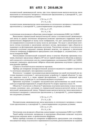 BY 6553 U 2010.08.30
3
положительной двояковыпуклой линзы, при этом отрицательная выпукло-вогнутая линза
выполнена из оптического материала с показателем преломления ne и дисперсией Ve, удо-
влетворяющими следующим условиям:
1,76 ≤ ne ≤ 1,77;
27 ≤ Ve ≤ 28,
положительная двояковыпуклая линза выполнена из оптического материала с показателем
преломления ne и дисперсией Ve, удовлетворяющими следующим условиям:
1,56 ≤ ne ≤ 1,57;
55 ≤ Ve ≤ 56,
а оптическая сила ϕ каждого объектива удовлетворяет соотношению 0,004 ≤ ϕ ≤ 0,0045.
Выполнение отрицательной выпукло-вогнутой линзы и положительной двояковыпук-
лой линзы из данных оптических материалов позволяет производить коррекцию моно- и
хроматических аберраций по всему полю изображения, что дает уменьшение расходимо-
сти направленного излучения по всему полю на дистанции. Это ведет к увеличению плот-
ности потока излучения и увеличению светового потока, проходящего через объектив и
падающего на фотоприемник приемника излучения. Увеличение сигнала от излучателя на
приемник излучения уменьшает влияние фоновой засветки, что приводит к увеличению
точности измерения коэффициента пропускания слоя атмосферы и, следовательно, к точ-
ности измерения МДВ.
Использование положительной склеенной линзы в качестве объектива приемника излу-
чения, имеющего продольные габариты 247 мм (от первой поверхности объектива до фокаль-
ной плоскости) и оптическую силу ϕ, удовлетворяющую соотношению 0,004 ≤ ϕ ≤ 0,0045,
позволяет уменьшить продольные габариты объектива приемника излучения и упростить
конструкцию прибора.
Сущность полезной модели поясняется чертежом.
Прибор для измерения метеорологической дальности видимости содержит излучатель
1 и оптически связанный с ним приемник излучения 2.
Излучатель 1 содержит последовательно расположенные на одной оптической оси ис-
точник видимого излучения 3, светоделительное устройство 4, первый объектив 5 и пер-
вое защитное стекло 6, а также первый фотоприемник 7, оптически связанный через
светоделительное устройство 4 с источником видимого излучения 3.
Приемник излучения 2 содержит последовательно расположенные на одной оптиче-
ской оси второй фотоприемник 8, второй объектив 9 и второе защитное стекло 10.
Объектив 5 излучателя и объектив 9 приемника излучения выполнены в виде положи-
тельных склеенных линз, состоящих из отрицательной выпукло-вогнутой линзы и поло-
жительной двояковыпуклой линзы. Отрицательная выпукло-вогнутая линза выполнена из
оптического материала с показателем преломления ne и дисперсией Ve, удовлетворяющи-
ми следующим условиям:
1,76 ≤ ne ≤ 1,77;
27 ≤ Ve ≤ 28.
Положительная двояковыпуклая линза выполнена из оптического материала с показа-
телем преломления nе и дисперсией Ve, удовлетворяющими следующим условиям:
1,56 ≤ ne ≤ 1,57;
55 ≤ Ve ≤ 56.
Оптическая сила ϕ каждого объектива удовлетворяет соотношению 0,004 ≤ ϕ ≤ 0,0045.
Такой выбор оптических материалов и конструкция объективов позволяет получить
значительно меньшие моно- и хроматические аберрации.
Работа прибора основана на измерении коэффициента пропускания слоя атмосферы,
находящегося между излучателем и приемником излучения, расположенными на заданной
 