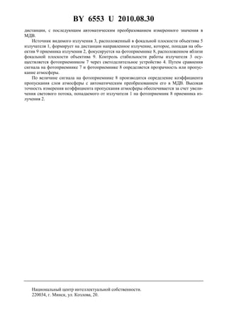 BY 6553 U 2010.08.30
4
дистанции, с последующим автоматическим преобразованием измеренного значения в
МДВ.
Источник видимого излучения 3, расположенный в фокальной плоскости объектива 5
излучателя 1, формирует на дистанции направленное излучение, которое, попадая на объ-
ектив 9 приемника излучения 2, фокусируется на фотоприемнике 8, расположенном вблизи
фокальной плоскости объектива 9. Контроль стабильности работы излучателя 3 осу-
ществляется фотоприемником 7 через светоделительное устройство 4. Путем сравнения
сигнала на фотоприемнике 7 и фотоприемнике 8 определяется прозрачность или пропус-
кание атмосферы.
По величине сигнала на фотоприемнике 8 производится определение коэффициента
пропускания слоя атмосферы с автоматическим преобразованием его в МДВ. Высокая
точность измерения коэффициента пропускания атмосферы обеспечивается за счет увели-
чения светового потока, попадаемого от излучателя 1 на фотоприемник 8 приемника из-
лучения 2.
Национальный центр интеллектуальной собственности.
220034, г. Минск, ул. Козлова, 20.
 