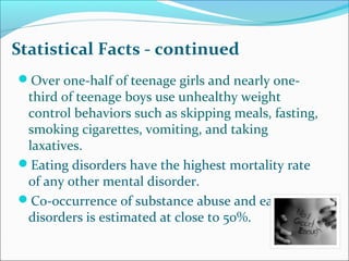 Statistical Facts - continued
Over one-half of teenage girls and nearly one-
third of teenage boys use unhealthy weight
control behaviors such as skipping meals, fasting,
smoking cigarettes, vomiting, and taking
laxatives.
Eating disorders have the highest mortality rate
of any other mental disorder.
Co-occurrence of substance abuse and eating
disorders is estimated at close to 50%.
 