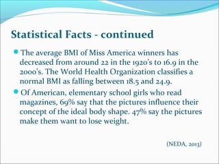 Statistical Facts - continued
The average BMI of Miss America winners has
decreased from around 22 in the 1920’s to 16.9 in the
2000’s. The World Health Organization classifies a
normal BMI as falling between 18.5 and 24.9.
Of American, elementary school girls who read
magazines, 69% say that the pictures influence their
concept of the ideal body shape. 47% say the pictures
make them want to lose weight.
(NEDA, 2013)
 
