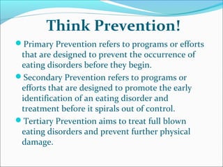 Think Prevention!
Primary Prevention refers to programs or efforts
that are designed to prevent the occurrence of
eating disorders before they begin.
Secondary Prevention refers to programs or
efforts that are designed to promote the early
identification of an eating disorder and
treatment before it spirals out of control.
Tertiary Prevention aims to treat full blown
eating disorders and prevent further physical
damage.
 