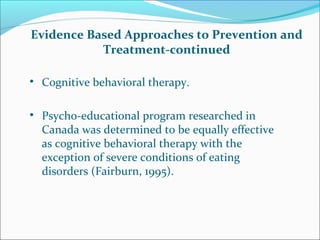 Evidence Based Approaches to Prevention and
Treatment-continued
• Cognitive behavioral therapy.
• Psycho-educational program researched in
Canada was determined to be equally effective
as cognitive behavioral therapy with the
exception of severe conditions of eating
disorders (Fairburn, 1995).
 