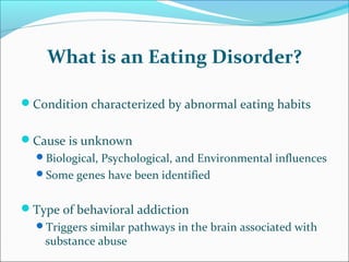 What is an Eating Disorder?
Condition characterized by abnormal eating habits
Cause is unknown
Biological, Psychological, and Environmental influences
Some genes have been identified
Type of behavioral addiction
Triggers similar pathways in the brain associated with
substance abuse
 